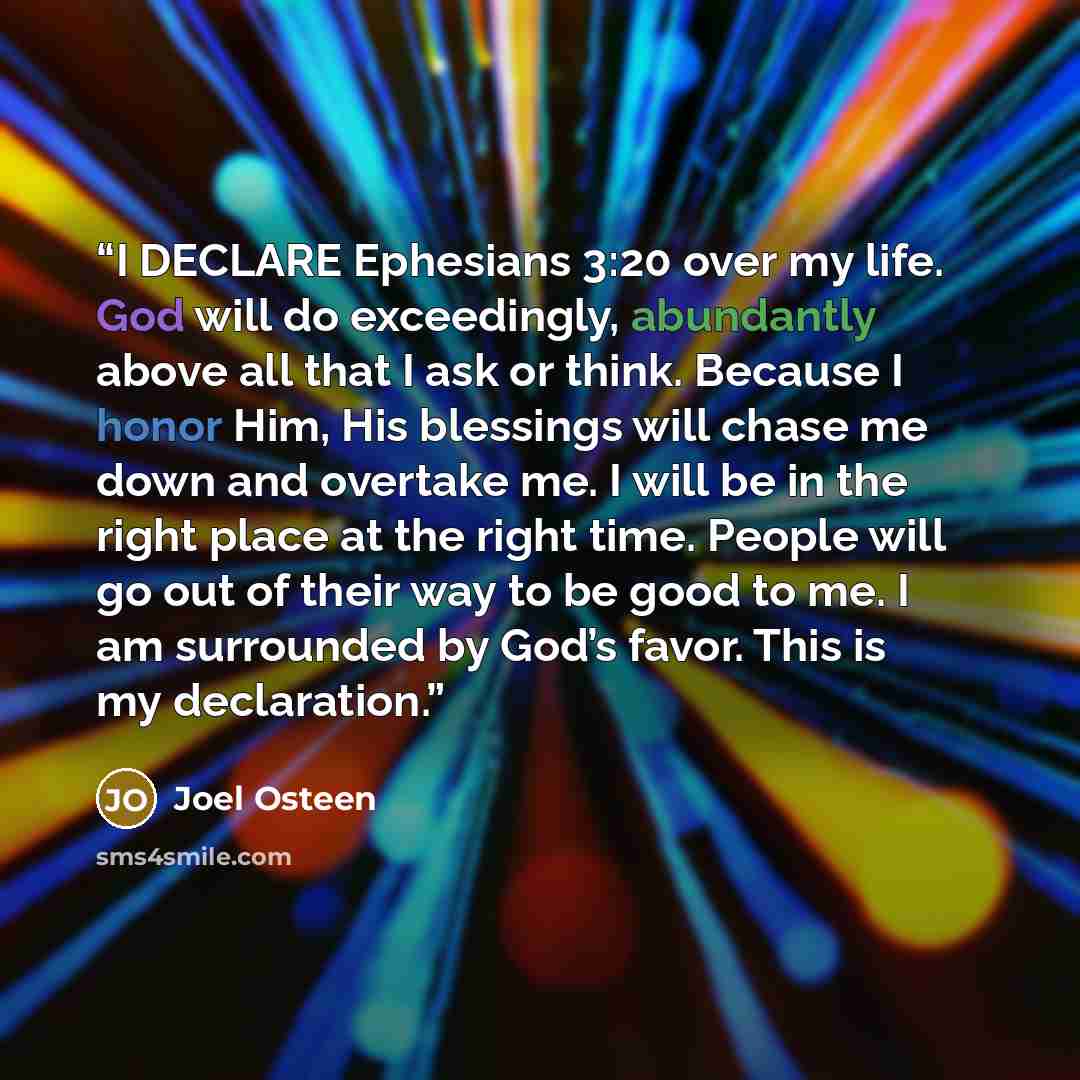 “I DECLARE Ephesians 3:20 over my life. God will do exceedingly, abundantly above all that I ask or think. Because I honor Him, His blessings will chase me down and overtake me. I will be in the right place at the right time. People will go out of their way to be good to me. I am surrounded by…” quote by Joel Osteen