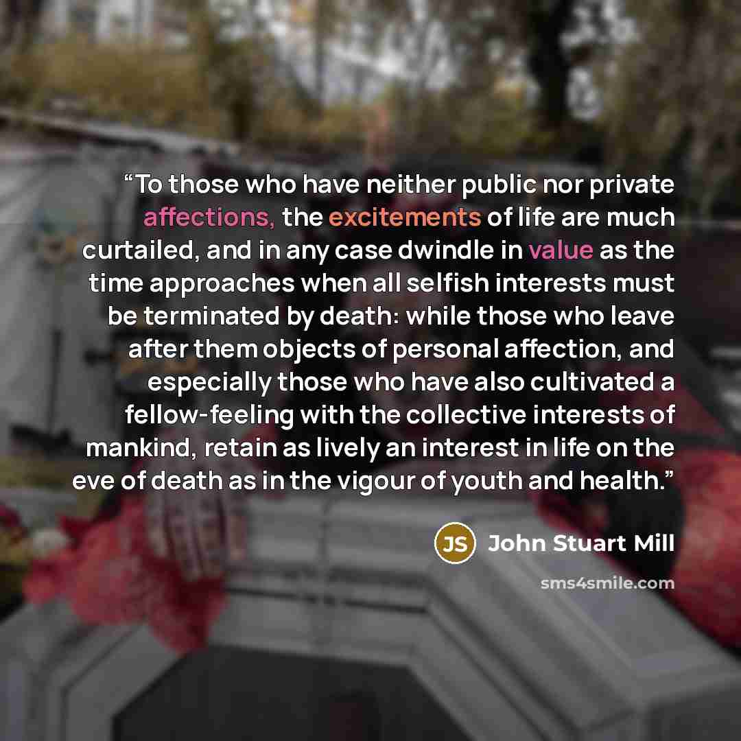 “To those who have neither public nor private affections, the excitements of life are much curtailed, and in any case dwindle in value as the time approaches when all selfish interests must be terminated by death: while those who leave after them objects of personal affection, and especially those…” quote by John Stuart Mill