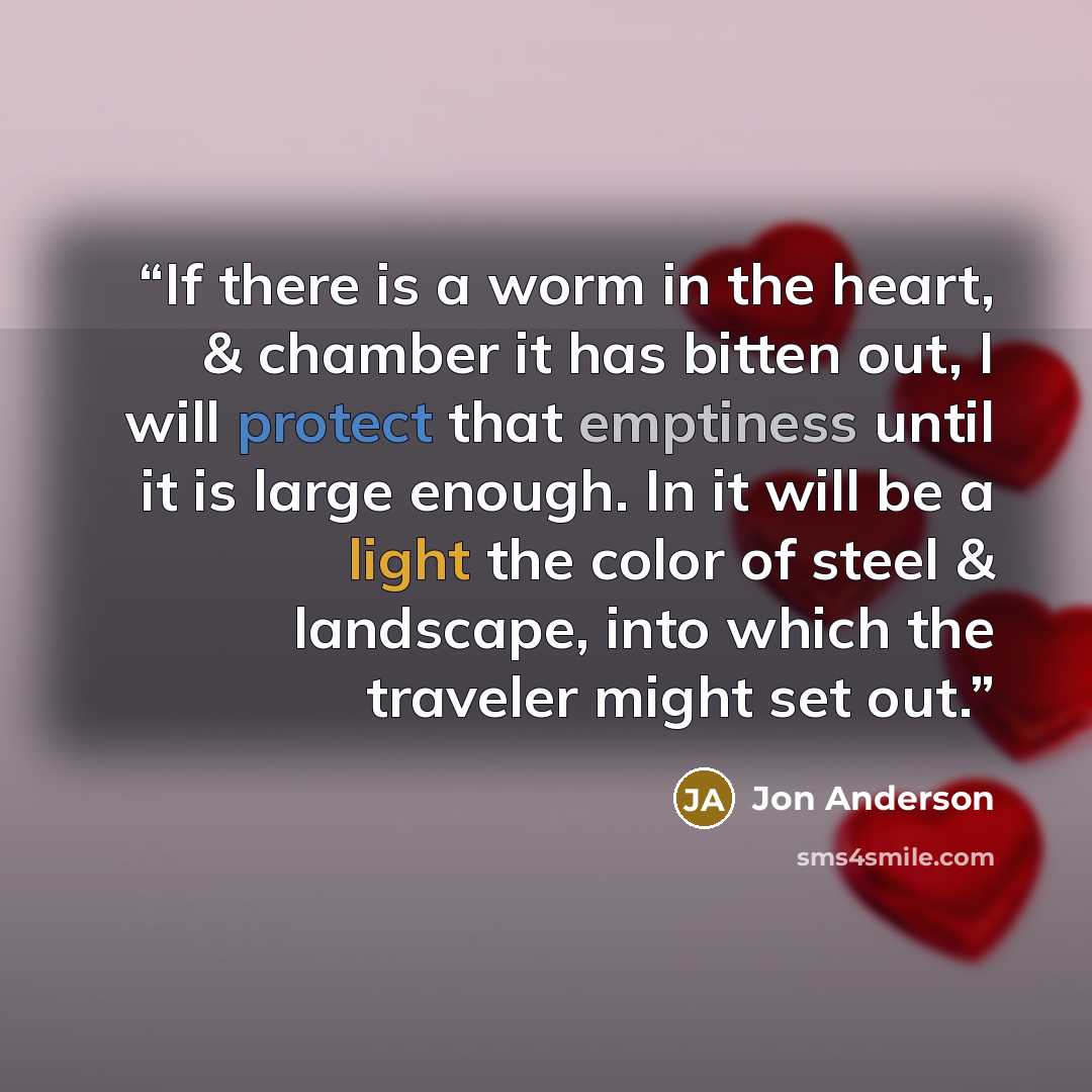 “If there is a worm in the heart, & chamber it has bitten out, I will protect that emptiness until it is large enough. In it will be a light the color of steel & landscape, into which the traveler might set out.” quote by Jon Anderson