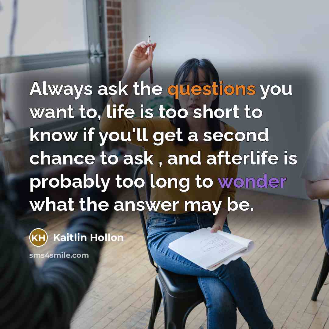 “Always ask the questions you want to, life is too short to know if you'll get a second chance to ask , and afterlife is probably too long to wonder what the answer may be.” quote by Kaitlin Hollon