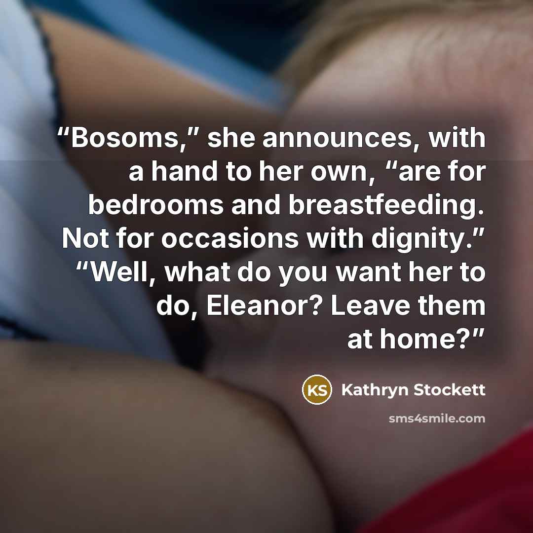 “Bosoms,” she announces, with a hand to her own, “are for bedrooms and breastfeeding. Not for occasions with dignity.” “Well, what do you want her to do, Eleanor? Leave them at home?” quote by Kathryn Stockett