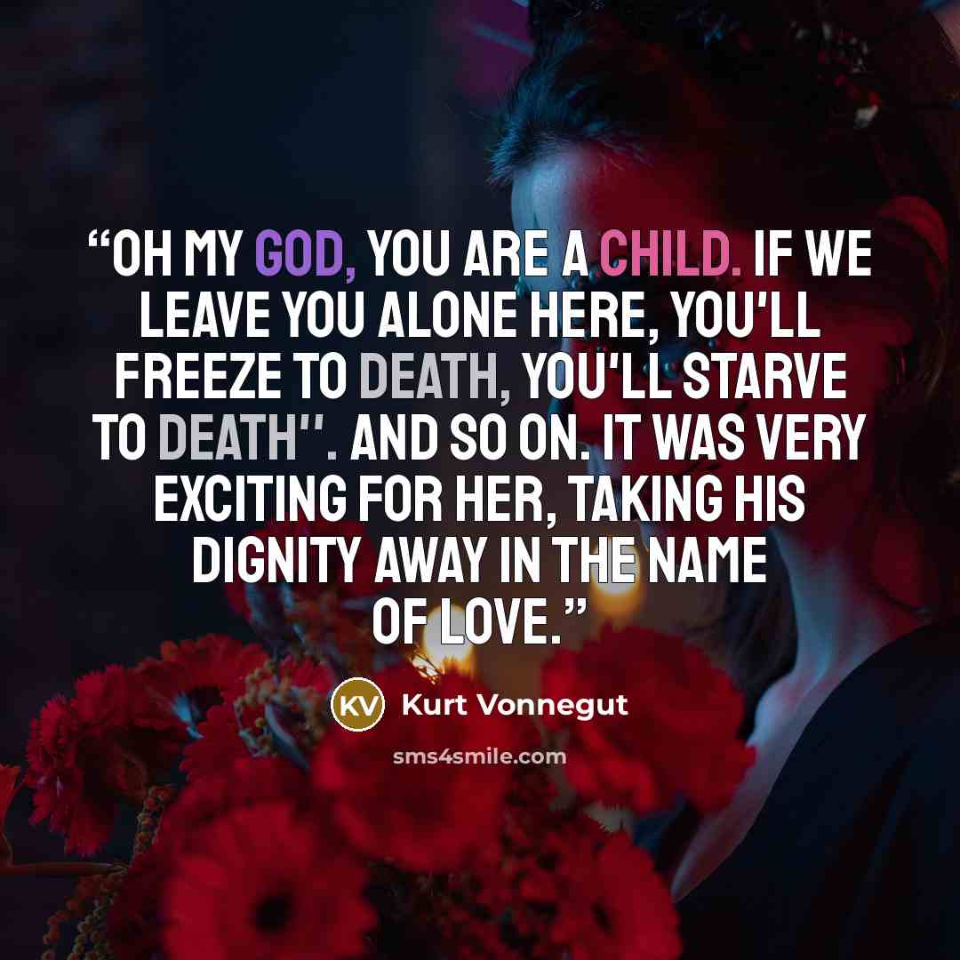 “Oh my God, you are a child. If we leave you alone here, you'll freeze to death, you'll starve to death''. And so on. It was very exciting for her, taking his dignity away in the name of love.” quote by Kurt Vonnegut