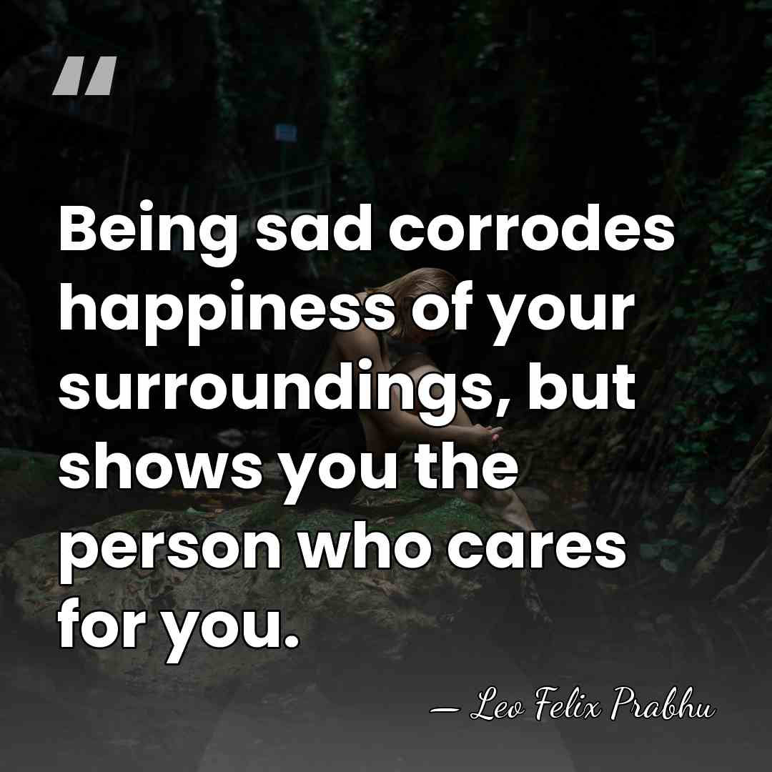 Being sad corrodes happiness of your surroundings, but shows you the person&hellip; - Leo Felix Prabhu