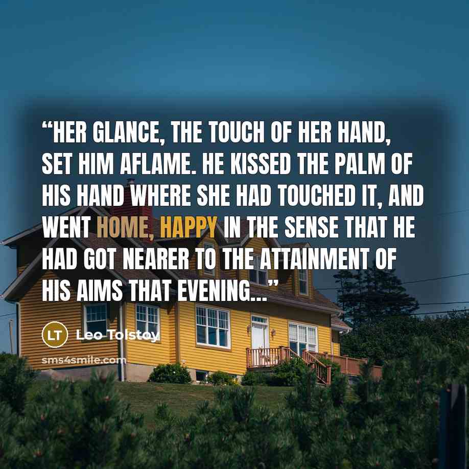 “Her glance, the touch of her hand, set him aflame. He kissed the palm of his hand where she had touched it, and went home, happy in the sense that he had got nearer to the attainment of his aims that evening…” quote by Leo Tolstoy