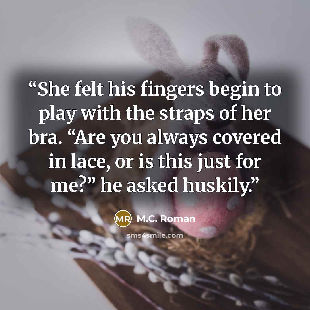 “She felt his fingers begin to play with the straps of her bra. “Are you always covered in lace, or is this just for me?” he asked huskily.” quote by M.C. Roman