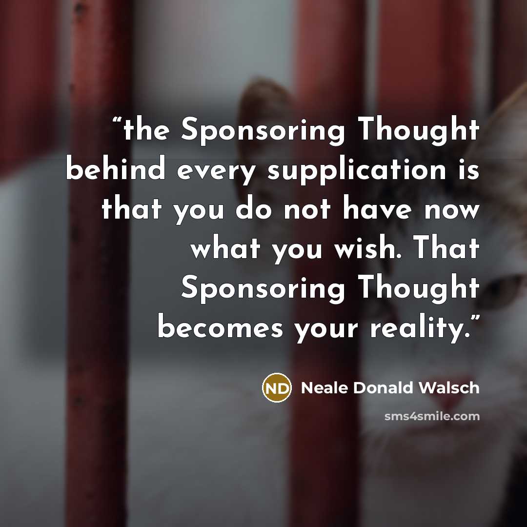 “the Sponsoring Thought behind every supplication is that you do not have now what you wish. That Sponsoring Thought becomes your reality.” quote by Neale Donald Walsch