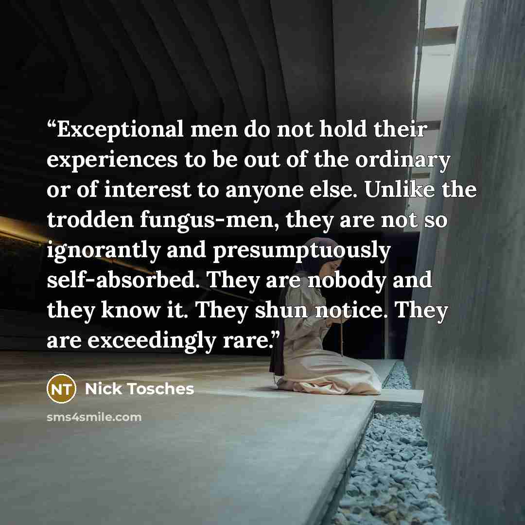 “Exceptional men do not hold their experiences to be out of the ordinary or of interest to anyone else. Unlike the trodden fungus-men, they are not so ignorantly and presumptuously self-absorbed. They are nobody and they know it. They shun notice. They are exceedingly rare.” quote by Nick Tosches