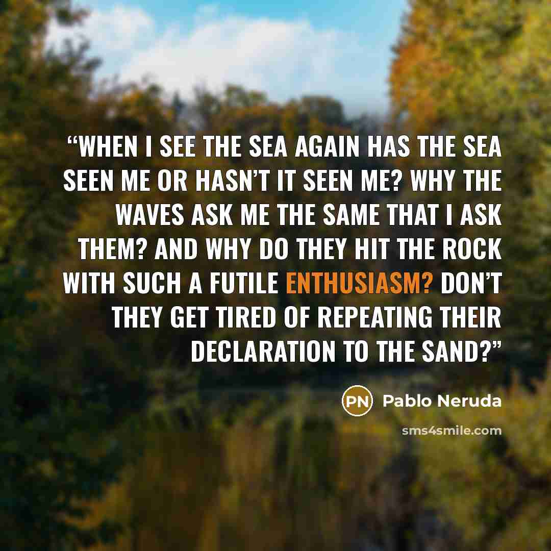 “When I see the sea again has the sea seen me or hasn’t it seen me? Why the waves ask me The same that I ask them? And why do they hit the rock With such a futile enthusiasm? Don’t they get tired of repeating their declaration to the sand?” quote by Pablo Neruda