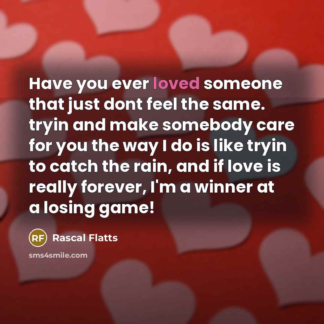 “Have you ever loved someone that just dont feel the same. tryin and make somebody care for you the way I do is like tryin to catch the rain, and if love is really forever, I'm a winner at a losing game!” quote by Rascal Flatts