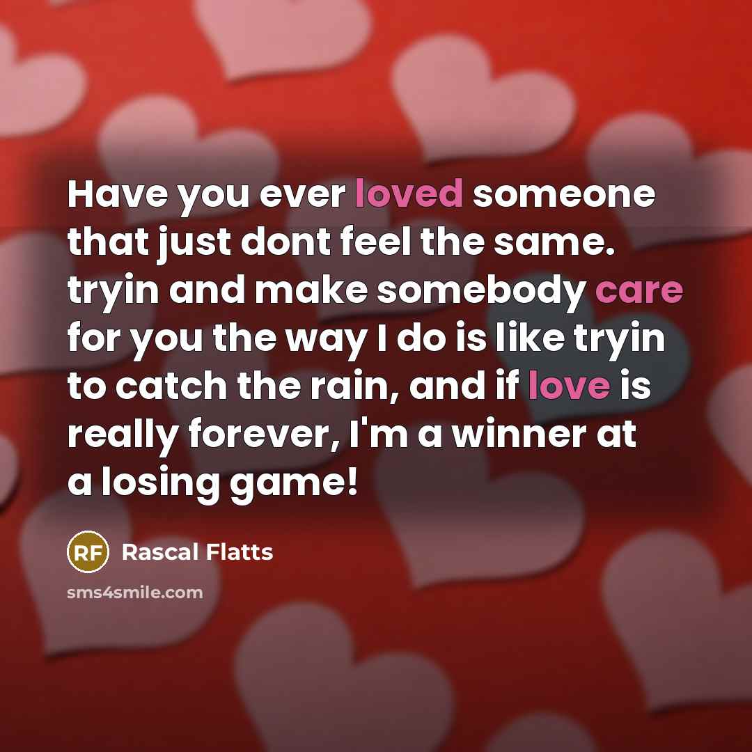“Have you ever loved someone that just dont feel the same. tryin and make somebody care for you the way I do is like tryin to catch the rain, and if love is really forever, I'm a winner at a losing game!” quote by Rascal Flatts