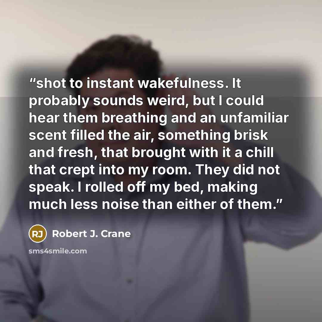 “shot to instant wakefulness. It probably sounds weird, but I could hear them breathing and an unfamiliar scent filled the air, something brisk and fresh, that brought with it a chill that crept into my room. They did not speak. I rolled off my bed, making much less noise than either of them.” quote by Robert J. Crane