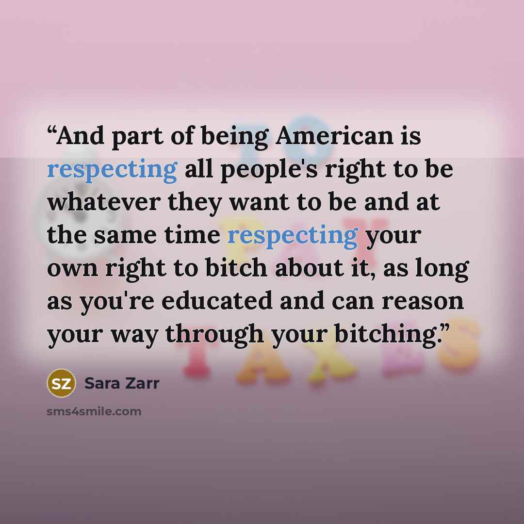 “And part of being American is respecting all people's right to be whatever they want to be and at the same time respecting your own right to bitch about it, as long as you're educated and can reason your way through your bitching.” quote by Sara Zarr