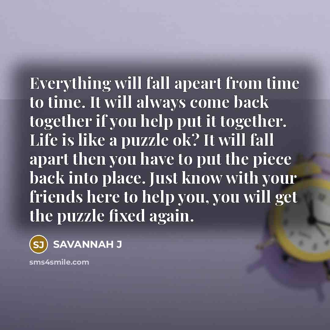 “Everything will fall apeart from time to time. It will always come back together if you help put it together. Life is like a puzzle ok? It will fall apart then you have to put the piece back into place. Just know with your friends here to help you, you will get the puzzle fixed again.” quote by Savannah J
