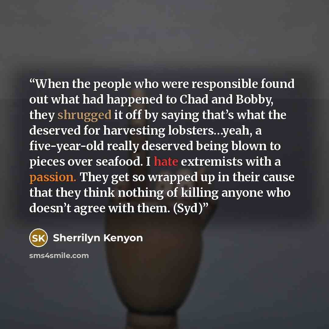 “When the people who were responsible found out what had happened to Chad and Bobby, they shrugged it off by saying that’s what the deserved for harvesting lobsters…yeah, a five-year-old really deserved being blown to pieces over seafood. I hate extremists with a passion. They get so wrapped up in…” quote by Sherrilyn Kenyon