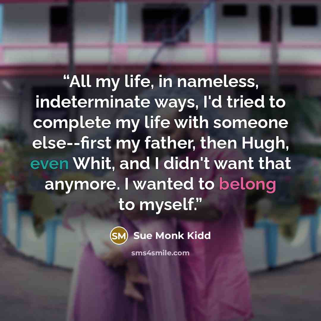 “All my life, in nameless, indeterminate ways, I'd tried to complete my life with someone else--first my father, then Hugh, even Whit, and I didn't want that anymore. I wanted to belong to myself.” quote by Sue Monk Kidd