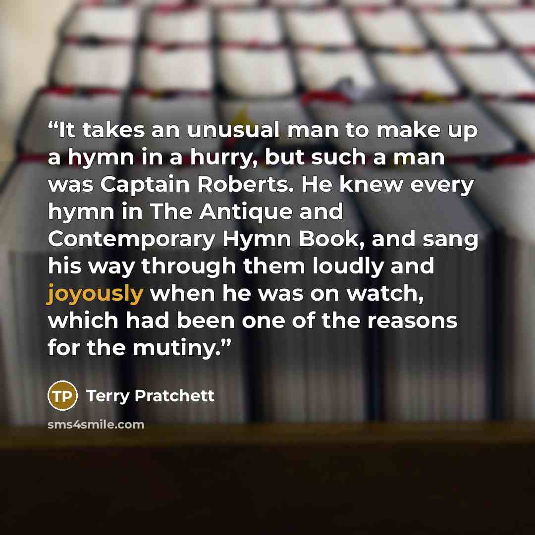 “It takes an unusual man to make up a hymn in a hurry, but such a man was Captain Roberts. He knew every hymn in The Antique and Contemporary Hymn Book, and sang his way through them loudly and joyously when he was on watch, which had been one of the reasons for the mutiny.” quote by Terry Pratchett