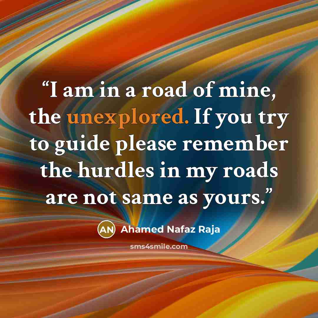 “I am in a road of mine, the unexplored. If you try to guide please remember the hurdles in my roads are not same as yours.” quote by Ahamed Nafaz Raja
