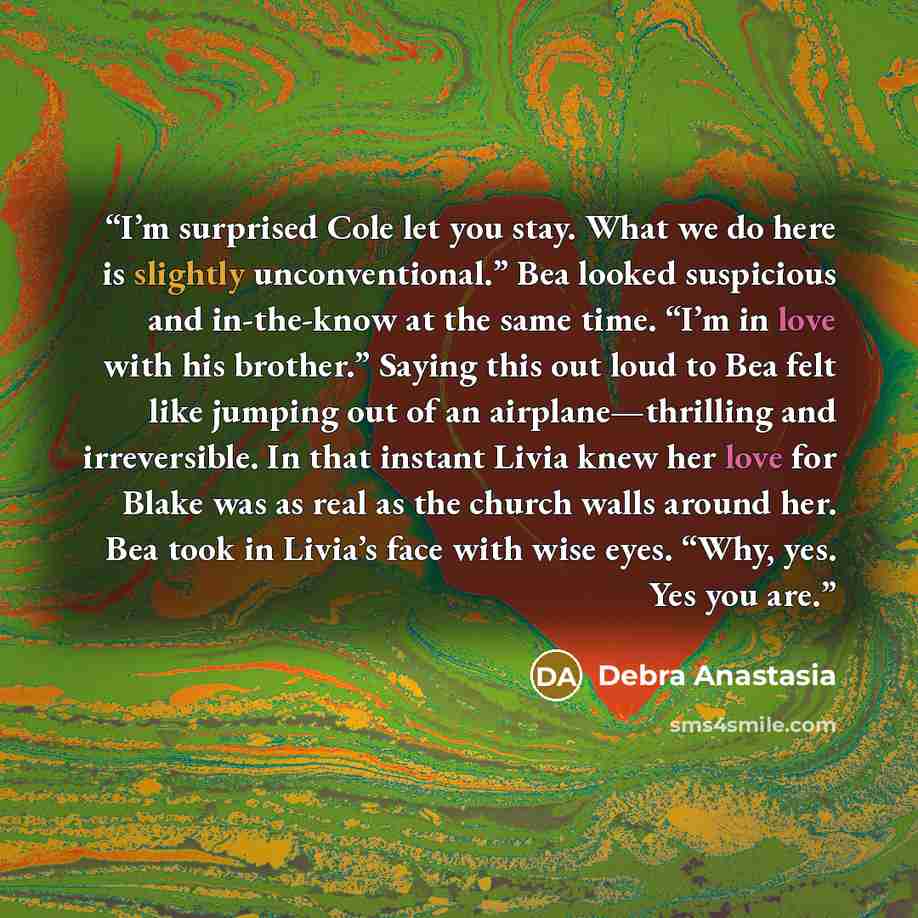 “I’m surprised Cole let you stay. What we do here is slightly unconventional.” Bea looked suspicious and in-the-know at the same time. “I’m in love with his brother.” Saying this out loud to Bea felt like jumping out of an airplane—thrilling and irreversible. In that instant Livia knew her love for…” quote by Debra Anastasia