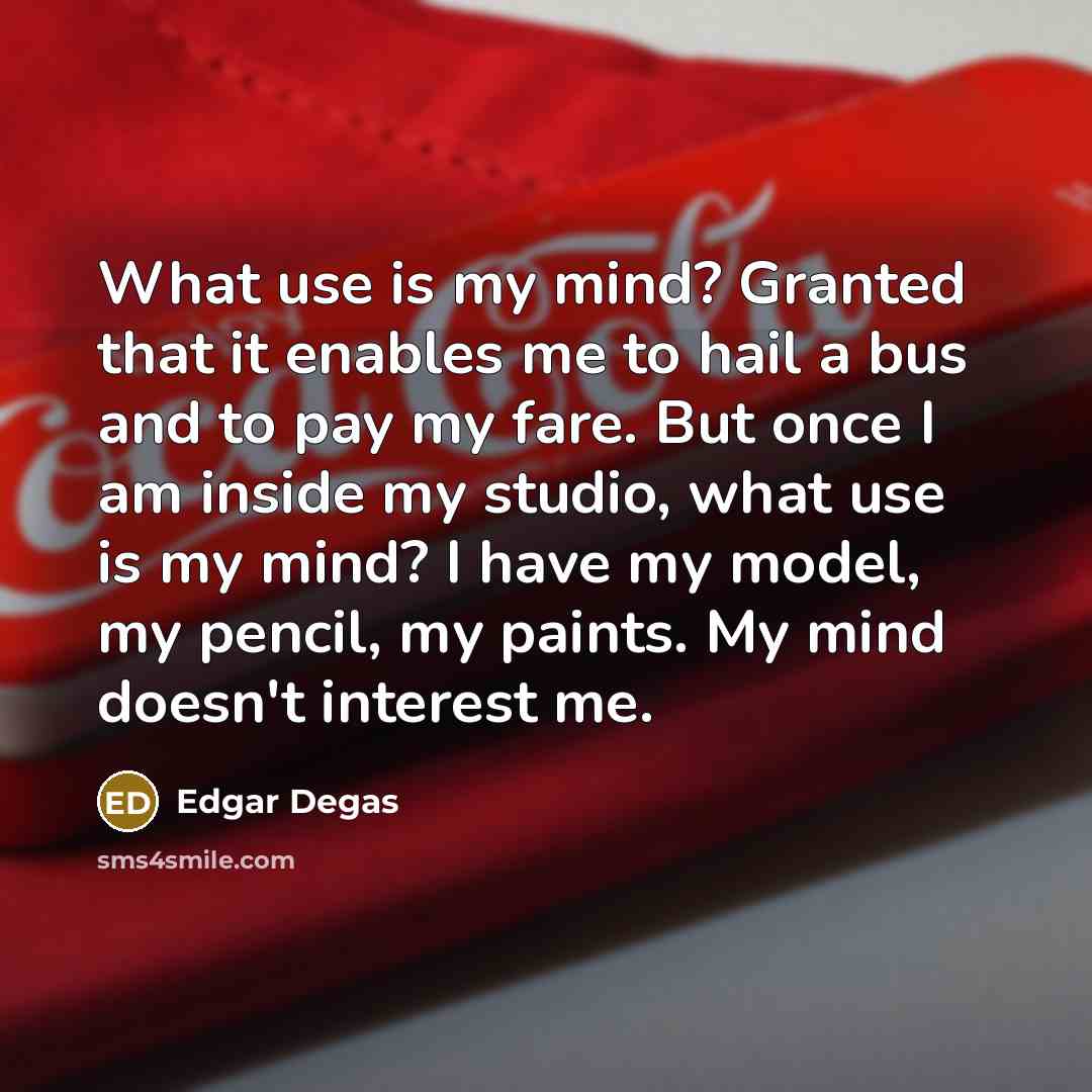 “What use is my mind? Granted that it enables me to hail a bus and to pay my fare. But once I am inside my studio, what use is my mind? I have my model, my pencil, my paints. My mind doesn't interest me.” quote by Edgar Degas