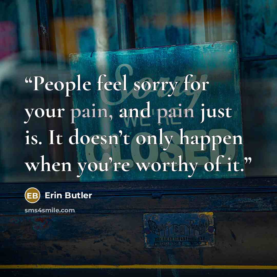 “People feel sorry for your pain, and pain just is. It doesn’t only happen when you’re worthy of it.” quote by Erin Butler