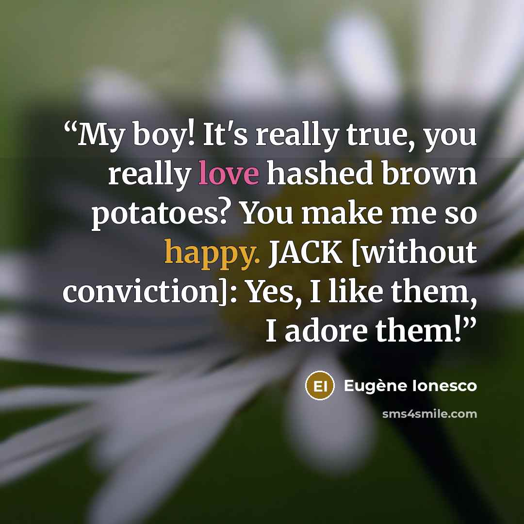 “My boy! It's really true, you really love hashed brown potatoes? You make me so happy. JACK [without conviction]: Yes, I like them, I adore them!” quote by Eugène Ionesco
