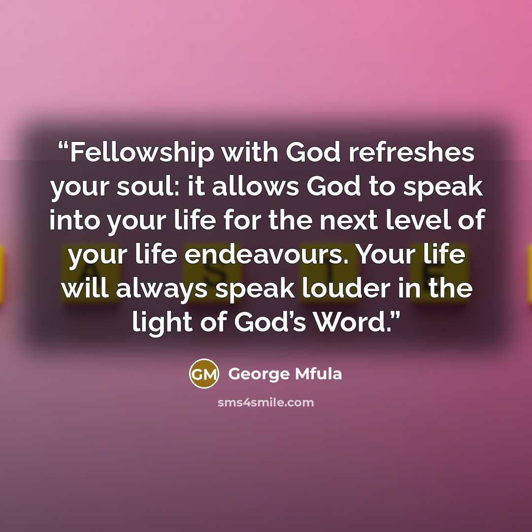 “Fellowship with God refreshes your soul: it allows God to speak into your life for the next level of your life endeavours. Your life will always speak louder in the light of God’s Word.” quote by George Mfula