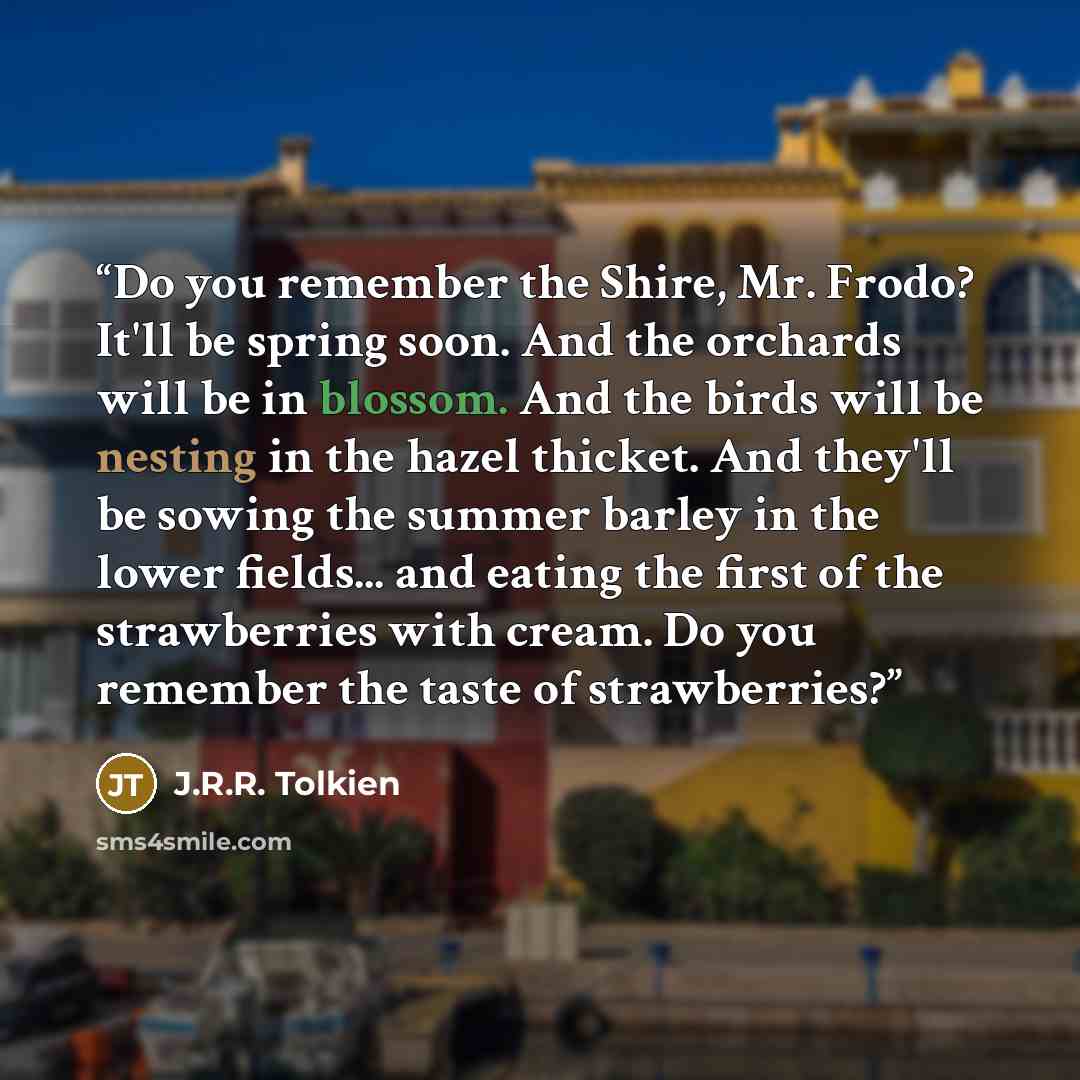 “Do you remember the Shire, Mr. Frodo? It'll be spring soon. And the orchards will be in blossom. And the birds will be nesting in the hazel thicket. And they'll be sowing the summer barley in the lower fields... and eating the first of the strawberries with cream. Do you remember the taste of…” quote by J.R.R. Tolkien