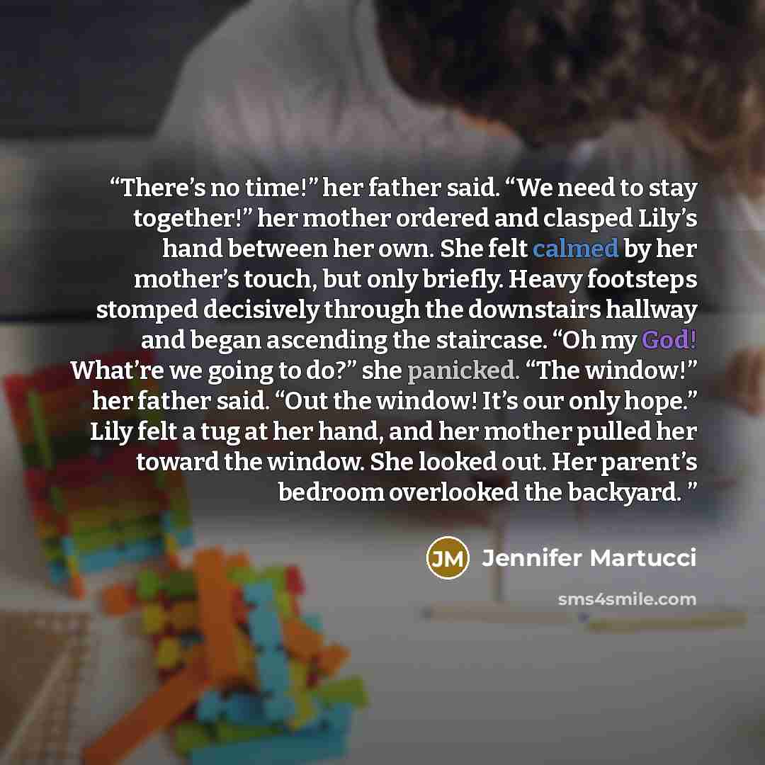 “There’s no time!” her father said. “We need to stay together!” her mother ordered and clasped Lily’s hand between her own. She felt calmed by her mother’s touch, but only briefly. Heavy footsteps stomped decisively through the downstairs hallway and began ascending the staircase. “Oh my God!…” quote by Jennifer Martucci