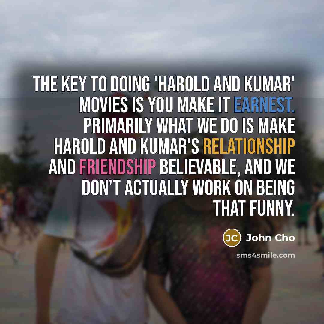 “The key to doing 'Harold and Kumar' movies is you make it earnest. Primarily what we do is make Harold and Kumar's relationship and friendship believable, and we don't actually work on being that funny.” quote by John Cho