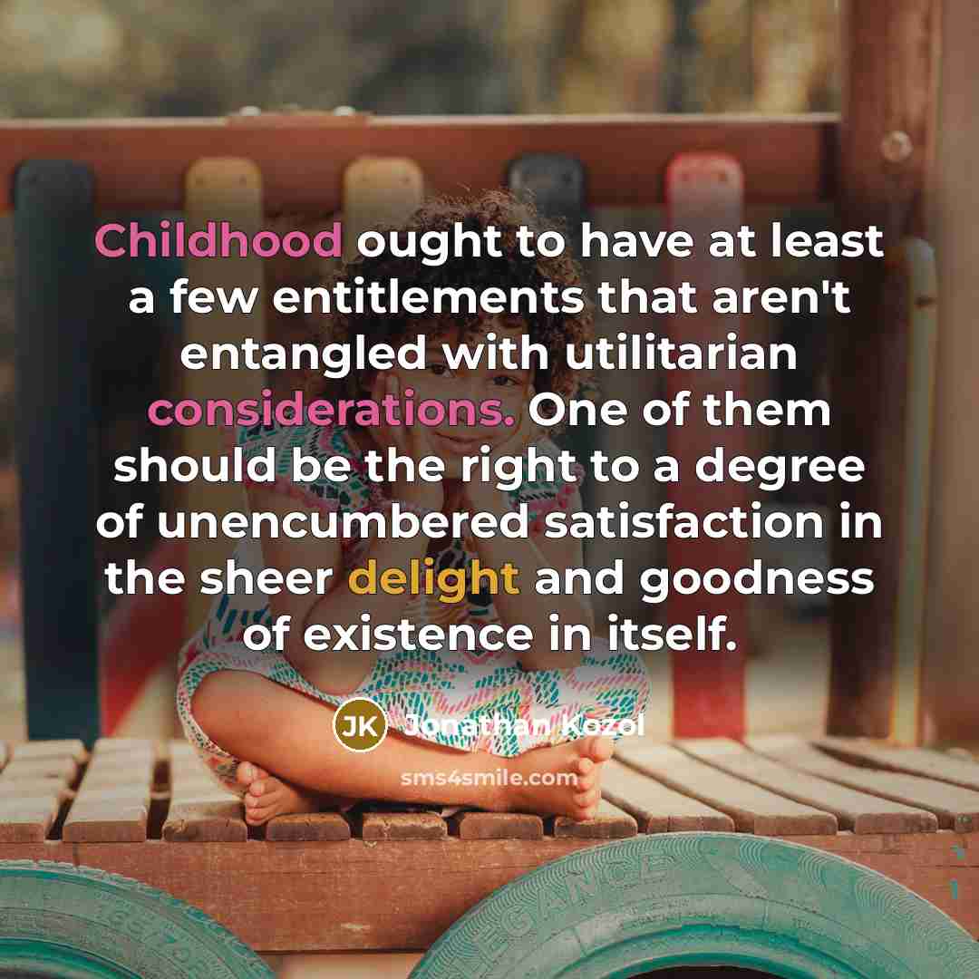 “Childhood ought to have at least a few entitlements that aren't entangled with utilitarian considerations. One of them should be the right to a degree of unencumbered satisfaction in the sheer delight and goodness of existence in itself.” quote by Jonathan Kozol