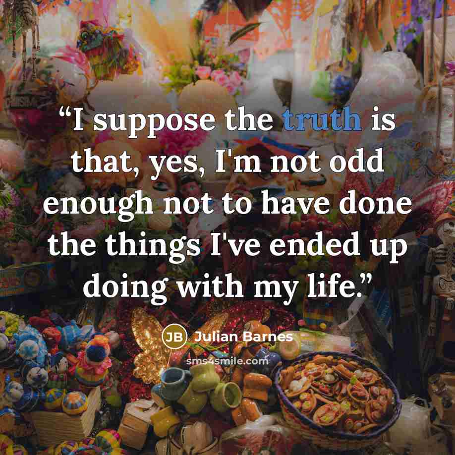 “I suppose the truth is that, yes, I'm not odd enough not to have done the things I've ended up doing with my life.” quote by Julian Barnes