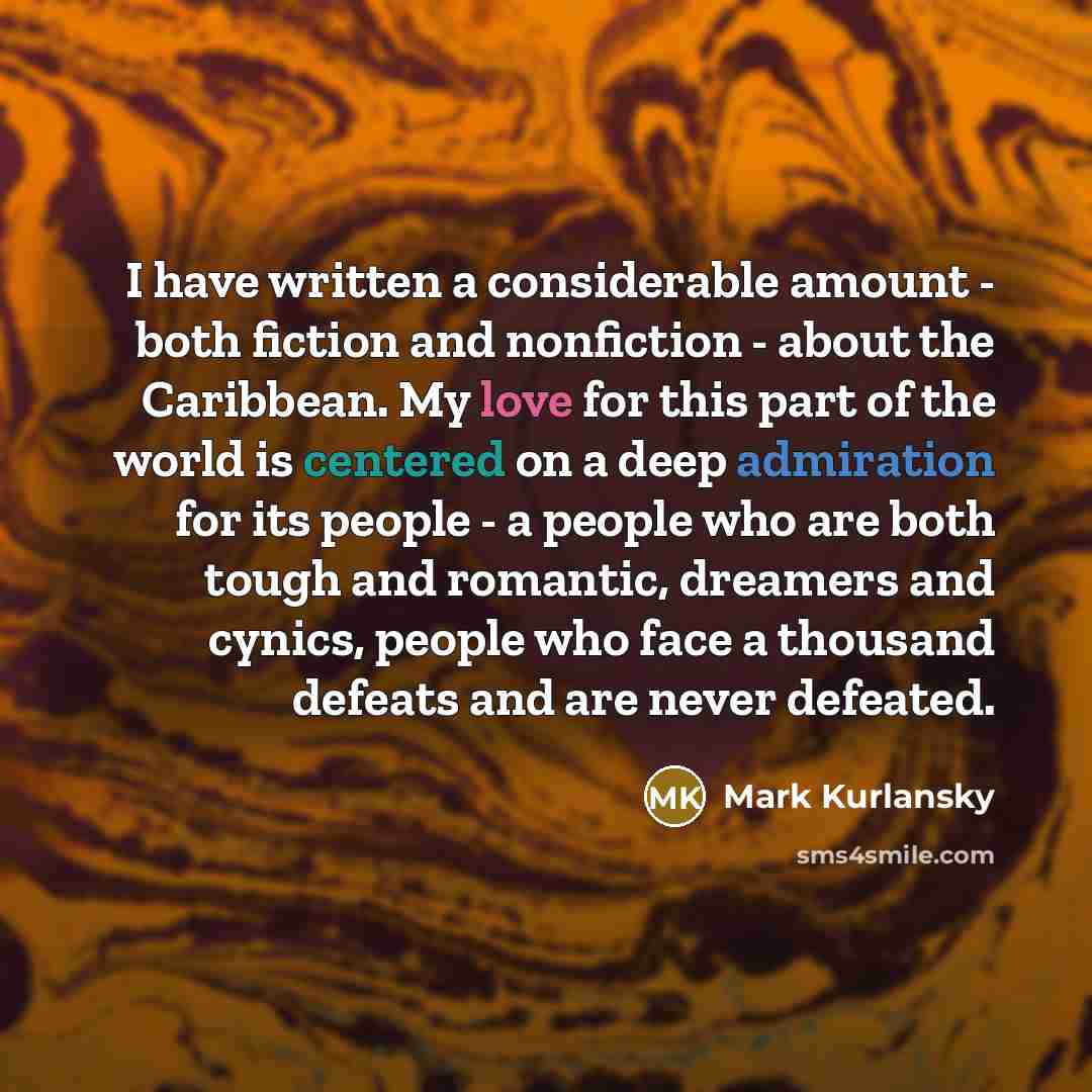 “I have written a considerable amount - both fiction and nonfiction - about the Caribbean. My love for this part of the world is centered on a deep admiration for its people - a people who are both tough and romantic, dreamers and cynics, people who face a thousand defeats and are never defeated.” quote by Mark Kurlansky