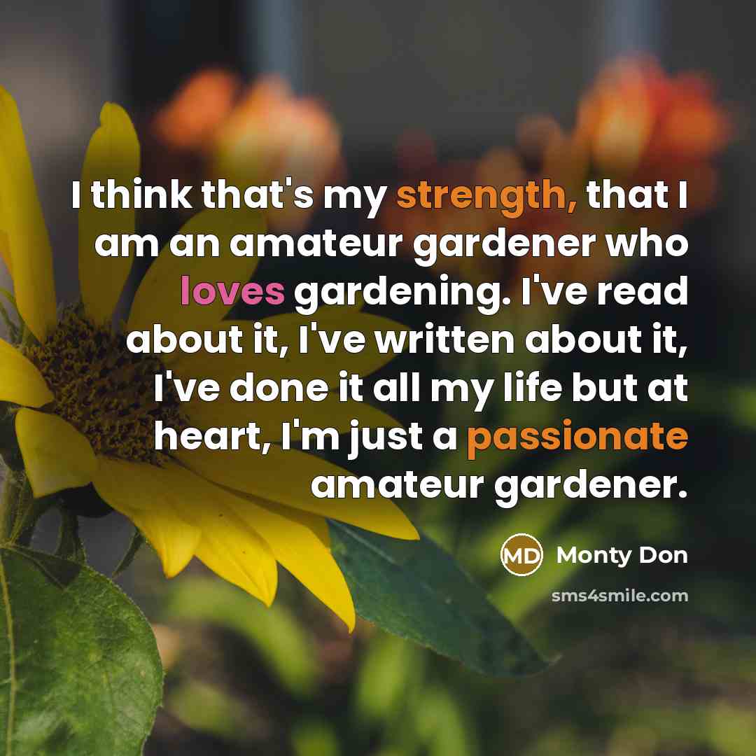 “I think that's my strength, that I am an amateur gardener who loves gardening. I've read about it, I've written about it, I've done it all my life but at heart, I'm just a passionate amateur gardener.” quote by Monty Don