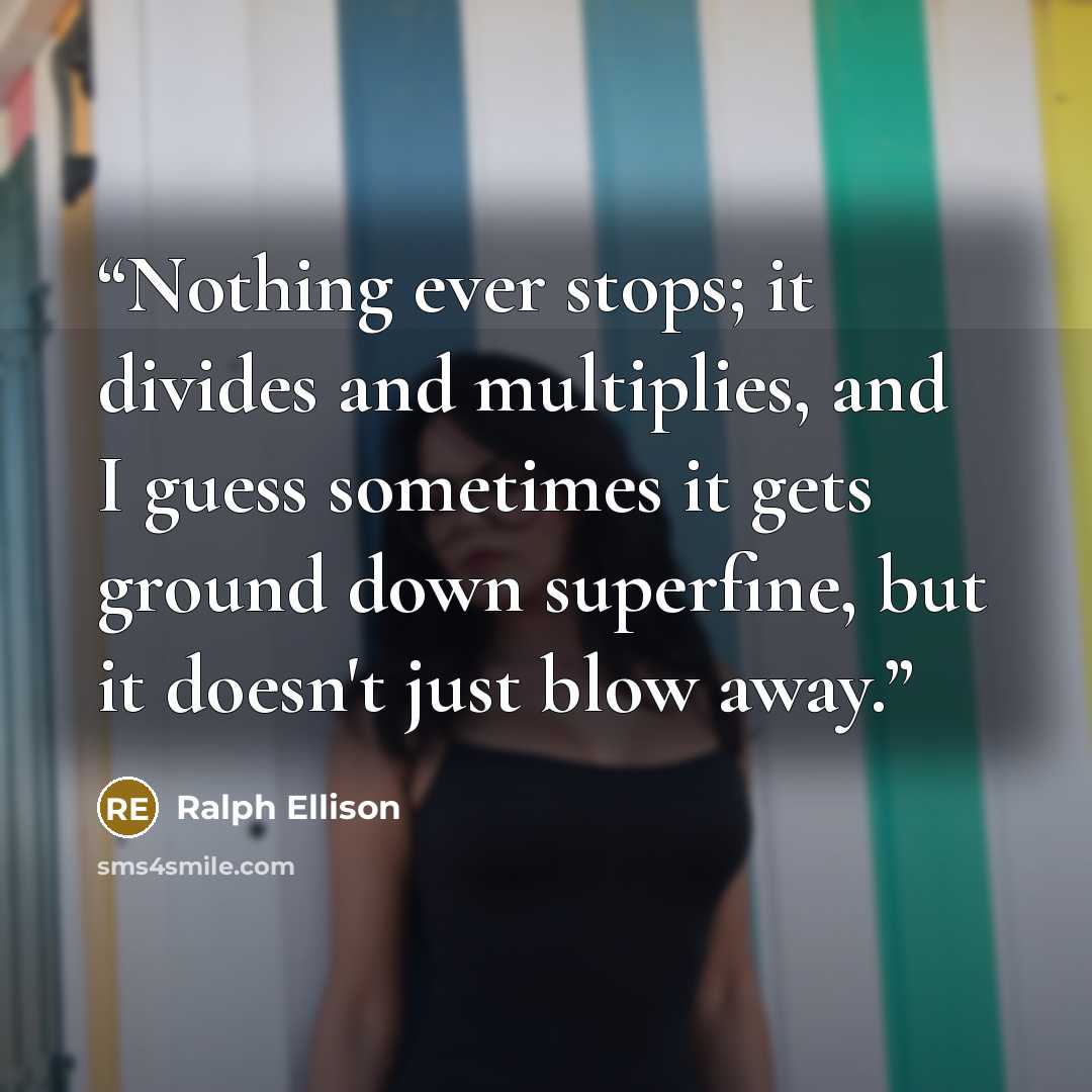 “Nothing ever stops; it divides and multiplies, and I guess sometimes it gets ground down superfine, but it doesn't just blow away.” quote by Ralph Ellison