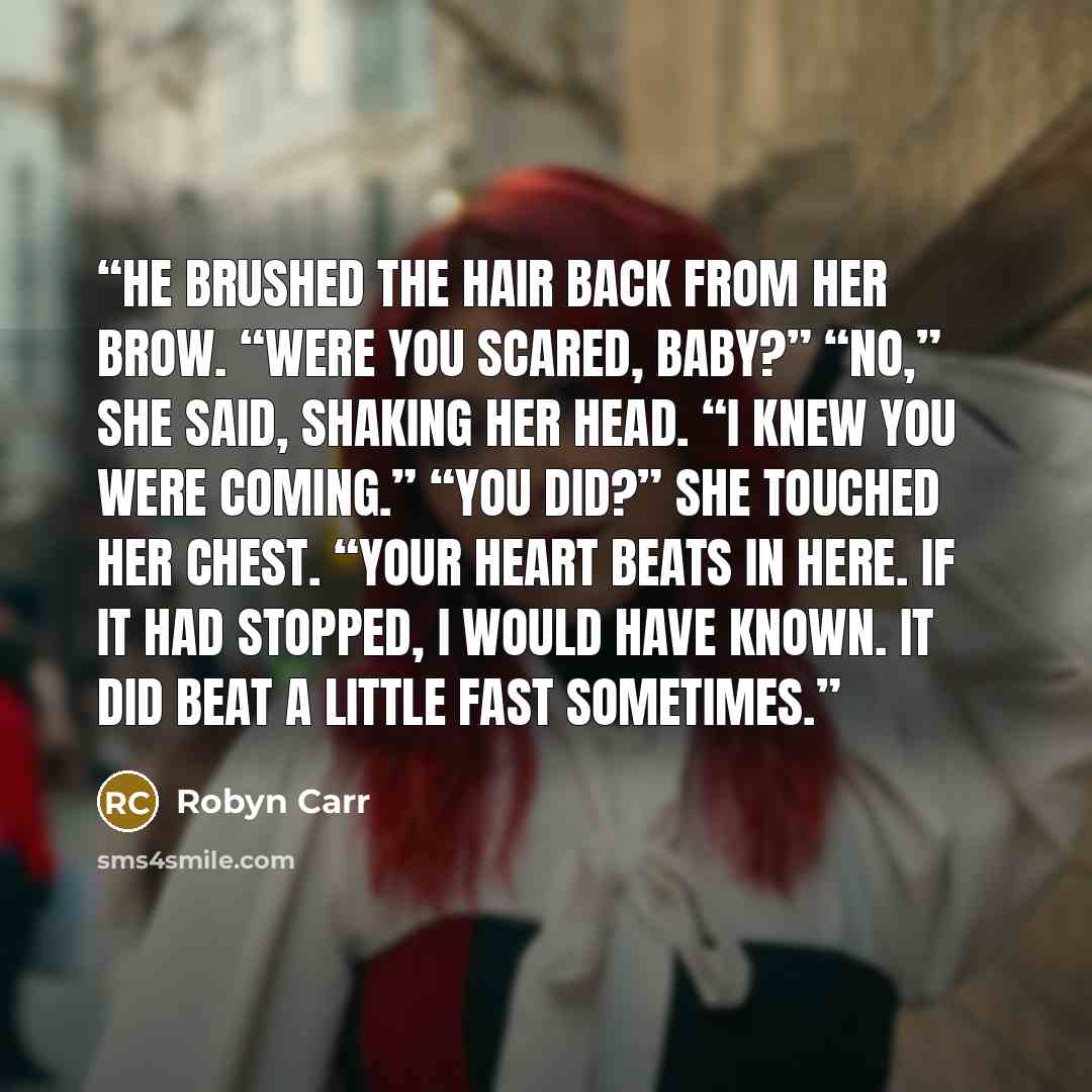 “He brushed the hair back from her brow. “Were you scared, baby?” “No,” she said, shaking her head. “I knew you were coming.” “You did?” She touched her chest. “Your heart beats in here. If it had stopped, I would have known. It did beat a little fast sometimes.” quote by Robyn Carr