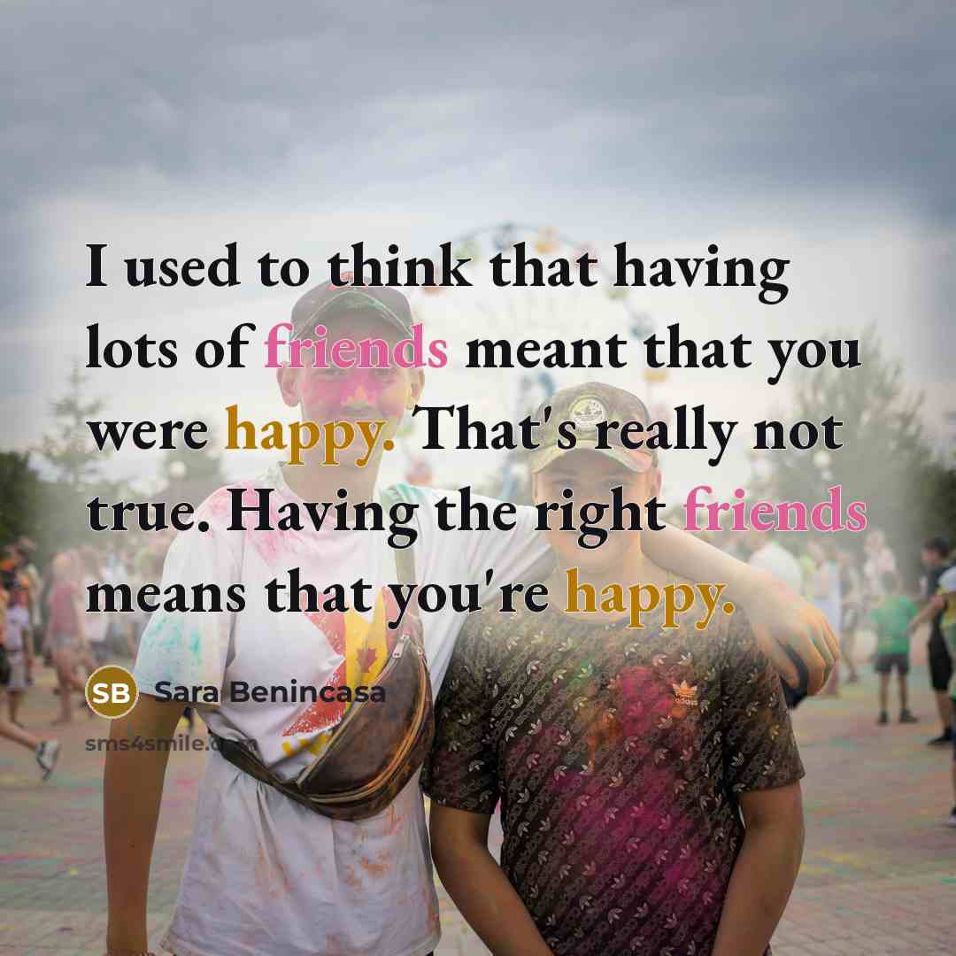 “I used to think that having lots of friends meant that you were happy. That's really not true. Having the right friends means that you're happy.” quote by Sara Benincasa