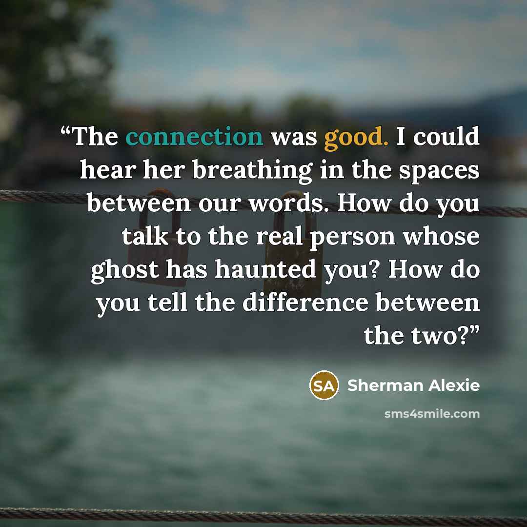 “The connection was good. I could hear her breathing in the spaces between our words. How do you talk to the real person whose ghost has haunted you? How do you tell the difference between the two?” quote by Sherman Alexie