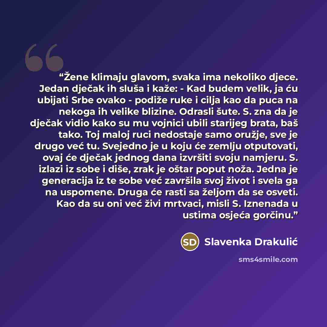 “Žene klimaju glavom, svaka ima nekoliko djece. Jedan dječak ih sluša i kaže: - Kad budem velik, ja ću ubijati Srbe ovako - podiže ruke i cilja kao da puca na nekoga ih velike blizine. Odrasli šute. S. zna da je dječak vidio kako su mu vojnici ubili starijeg brata, baš tako. Toj maloj ruci…” quote by Slavenka Drakulić