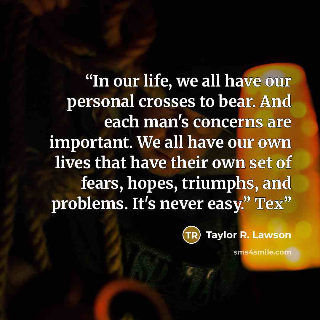“In our life, we all have our personal crosses to bear. And each man's concerns are important. We all have our own lives that have their own set of fears, hopes, triumphs, and problems. It's never easy.” Tex” quote by Taylor R. Lawson