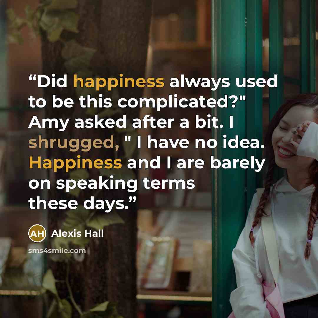 “Did happiness always used to be this complicated?" Amy asked after a bit. I shrugged, " I have no idea. Happiness and I are barely on speaking terms these days.” quote by Alexis Hall