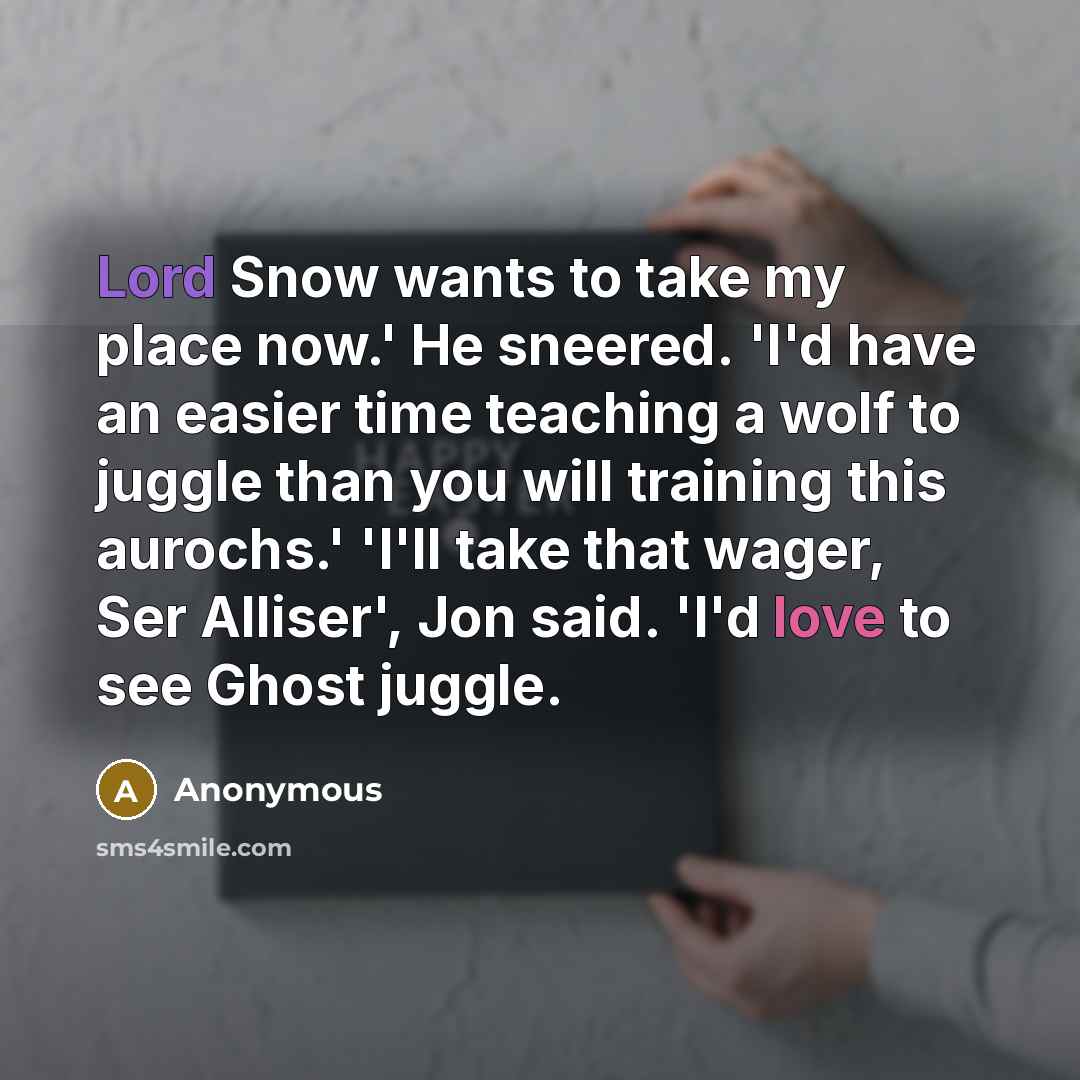 “Lord Snow wants to take my place now.' He sneered. 'I'd have an easier time teaching a wolf to juggle than you will training this aurochs.' 'I'll take that wager, Ser Alliser', Jon said. 'I'd love to see Ghost juggle.” quote by Anonymous