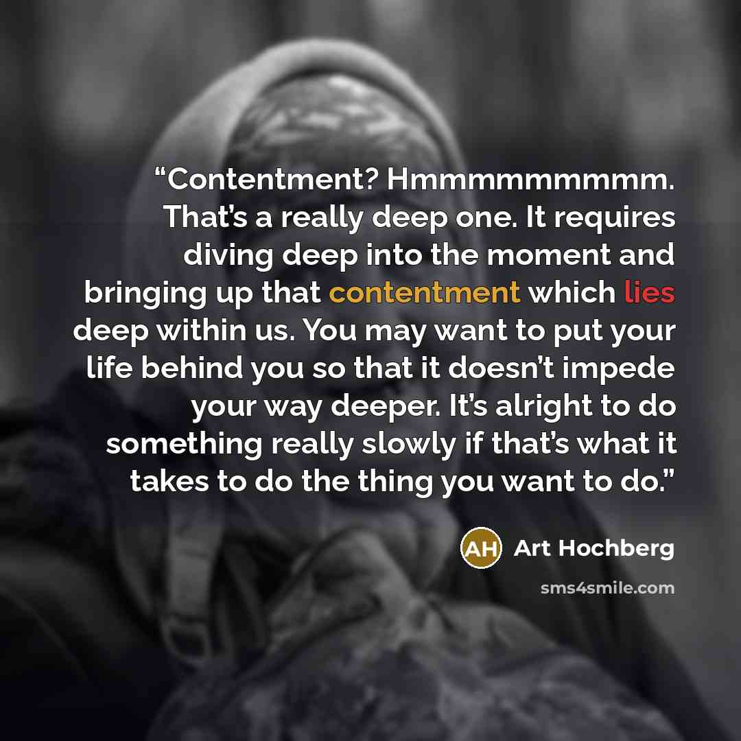 “Contentment? Hmmmmmmmmm. That’s a really deep one. It requires diving deep into the moment and bringing up that contentment which lies deep within us. You may want to put your life behind you so that it doesn’t impede your way deeper. It’s alright to do something really slowly if that’s what it…” quote by Art Hochberg