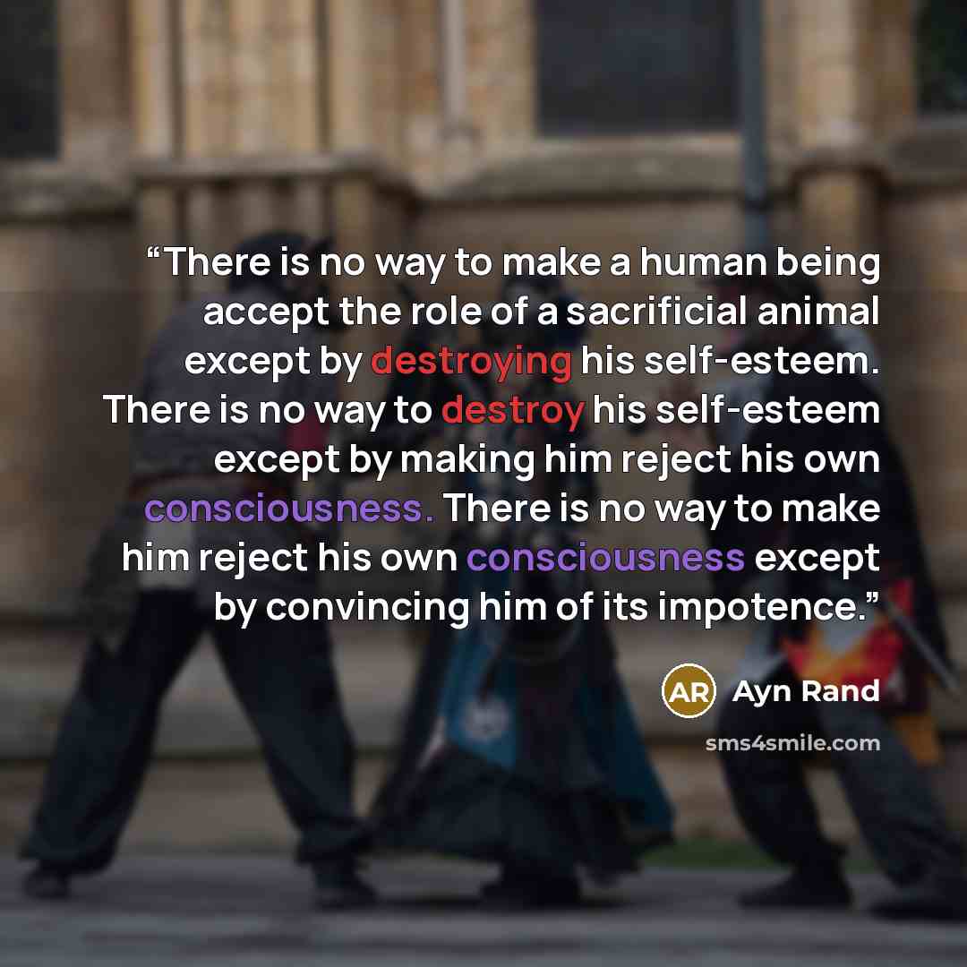 “There is no way to make a human being accept the role of a sacrificial animal except by destroying his self-esteem. There is no way to destroy his self-esteem except by making him reject his own consciousness. There is no way to make him reject his own consciousness except by convincing him of its…” quote by Ayn Rand