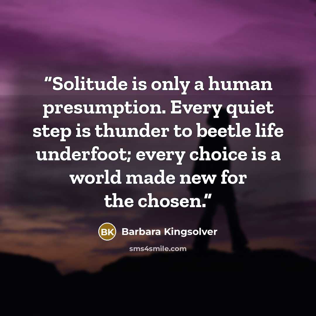 “Solitude is only a human presumption. Every quiet step is thunder to beetle life underfoot; every choice is a world made new for the chosen.” quote by Barbara Kingsolver