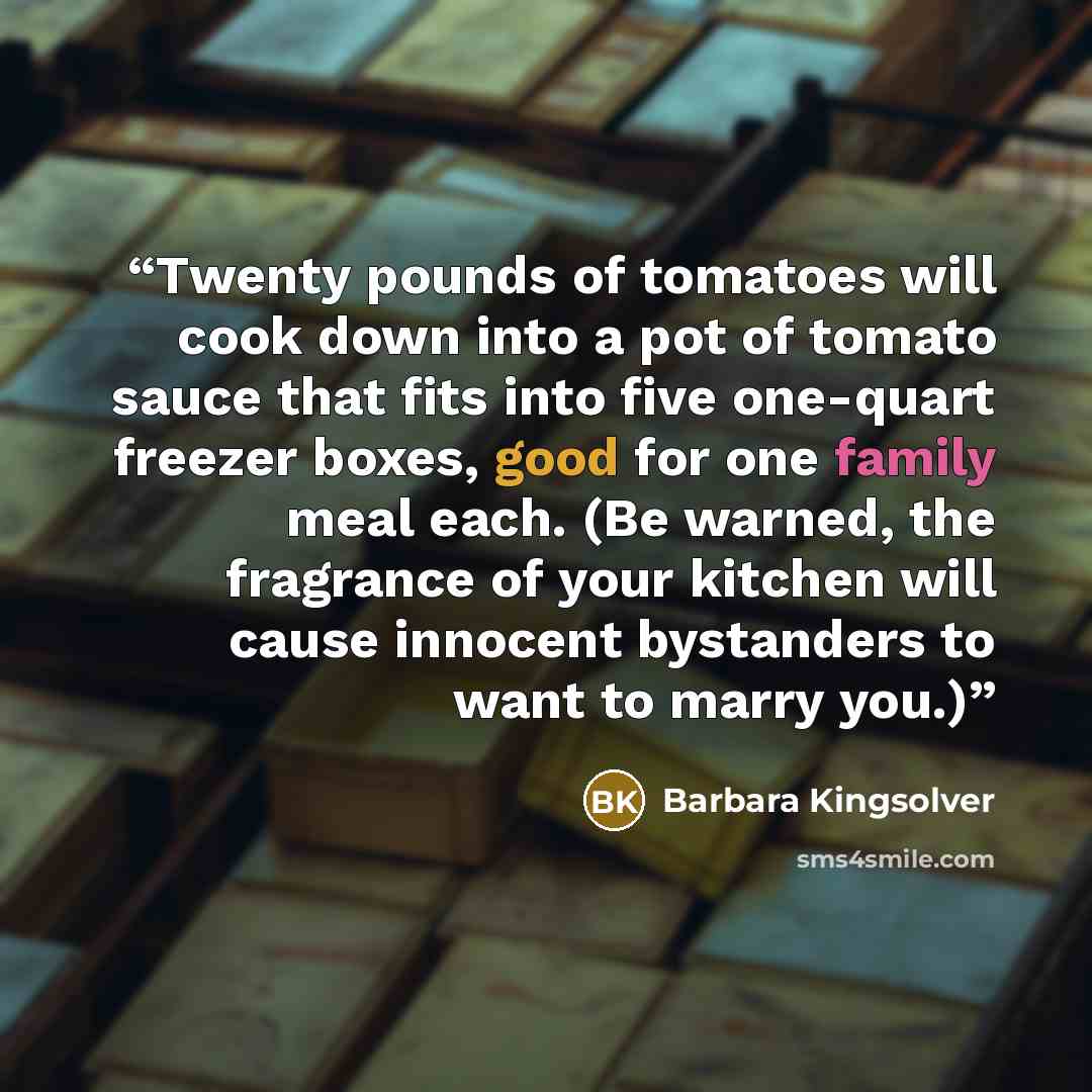 “Twenty pounds of tomatoes will cook down into a pot of tomato sauce that fits into five one-quart freezer boxes, good for one family meal each. (Be warned, the fragrance of your kitchen will cause innocent bystanders to want to marry you.)” quote by Barbara Kingsolver