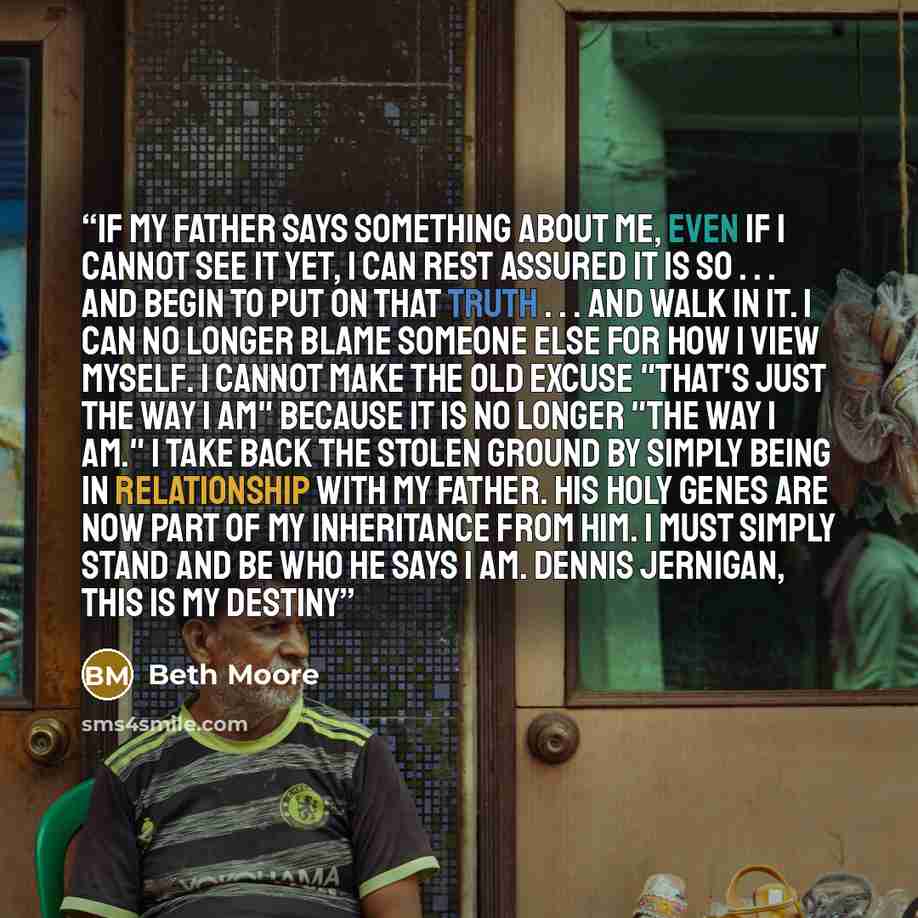 “If my Father says something about me, even if I cannot see it yet, I can rest assured it is so . . . and begin to put on that truth . . . and walk in it. I can no longer blame someone else for how I view myself. I cannot make the old excuse "that's just the way I am" because it is no longer "the…” quote by Beth Moore