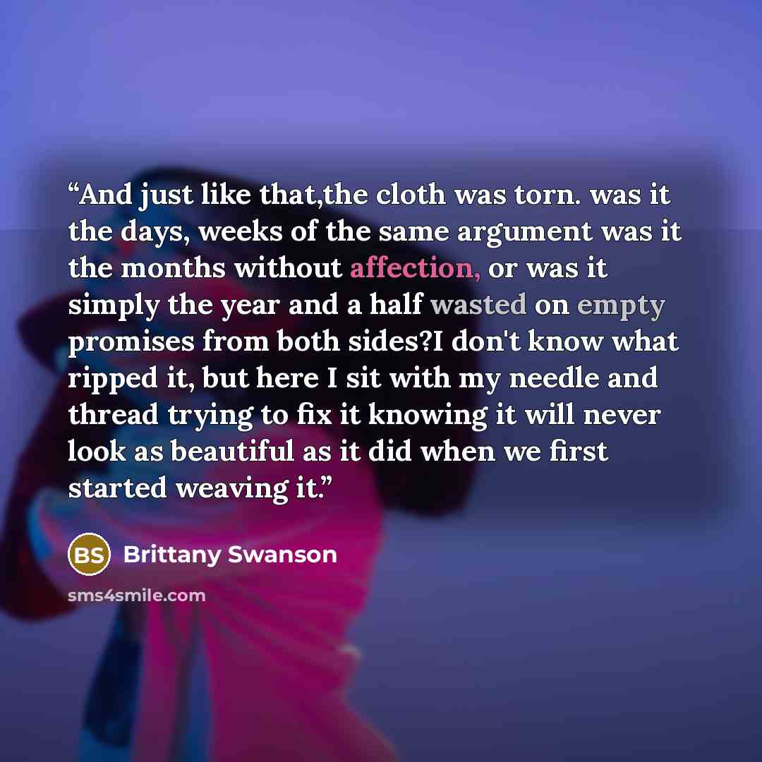 “And just like that,the cloth was torn. was it the days, weeks of the same argument was it the months without affection, or was it simply the year and a half wasted on empty promises from both sides?I don't know what ripped it, but here I sit with my needle and thread trying to fix it knowing it…” quote by Brittany Swanson