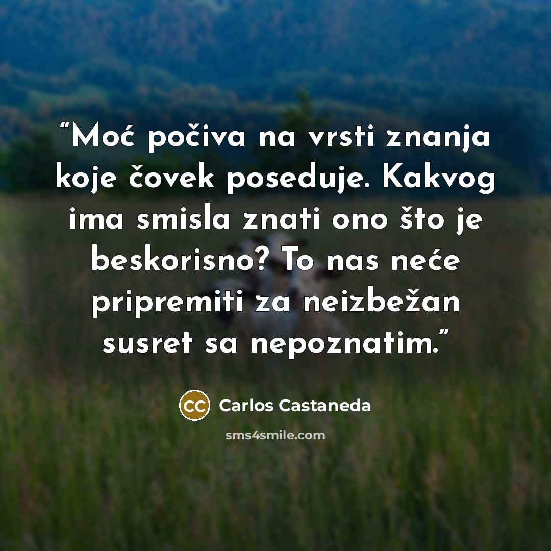 “Moć počiva na vrsti znanja koje čovek poseduje. Kakvog ima smisla znati ono što je beskorisno? To nas neće pripremiti za neizbežan susret sa nepoznatim.” quote by Carlos Castaneda