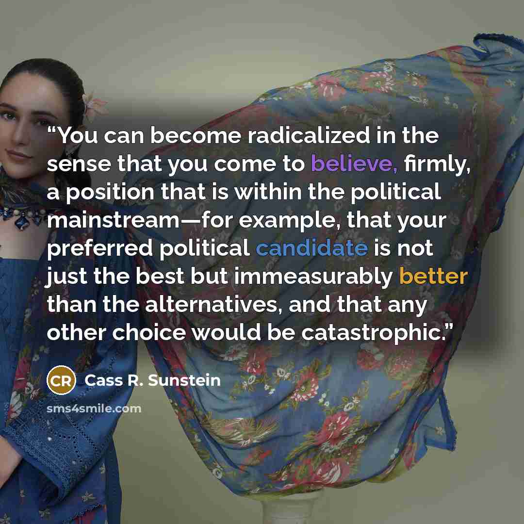 “You can become radicalized in the sense that you come to believe, firmly, a position that is within the political mainstream—for example, that your preferred political candidate is not just the best but immeasurably better than the alternatives, and that any other choice would be catastrophic.” quote by Cass R. Sunstein