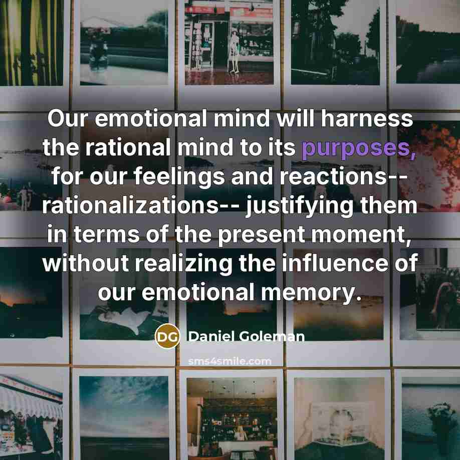 “Our emotional mind will harness the rational mind to its purposes, for our feelings and reactions-- rationalizations-- justifying them in terms of the present moment, without realizing the influence of our emotional memory.” quote by Daniel Goleman